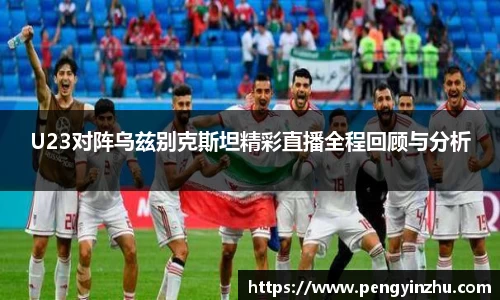 U23对阵乌兹别克斯坦精彩直播全程回顾与分析